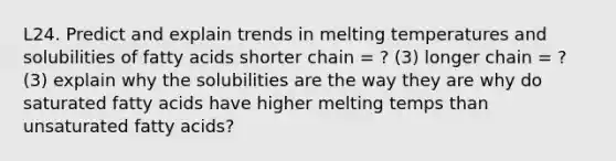 L24. Predict and explain trends in melting temperatures and solubilities of fatty acids shorter chain = ? (3) longer chain = ? (3) explain why the solubilities are the way they are why do saturated fatty acids have higher melting temps than unsaturated fatty acids?