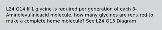 L24 Q14 If 1 glycine is required per generation of each δ-Aminolevulinicacid molecule, how many glycines are required to make a complete heme molecule? See L24 Q13 Diagram