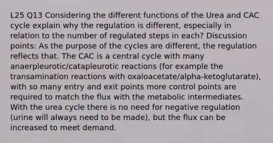 L25 Q13 Considering the different functions of the Urea and CAC cycle explain why the regulation is different, especially in relation to the number of regulated steps in each? Discussion points: As the purpose of the cycles are different, the regulation reflects that. The CAC is a central cycle with many anaerpleurotic/catapleurotic reactions (for example the transamination reactions with oxaloacetate/alpha-ketoglutarate), with so many entry and exit points more control points are required to match the flux with the metabolic intermediates. With the urea cycle there is no need for negative regulation (urine will always need to be made), but the flux can be increased to meet demand.