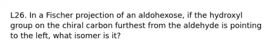 L26. In a Fischer projection of an aldohexose, if the hydroxyl group on the chiral carbon furthest from the aldehyde is pointing to the left, what isomer is it?