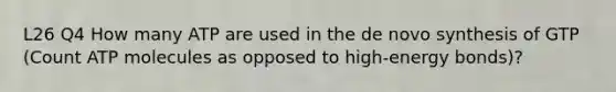 L26 Q4 How many ATP are used in the de novo synthesis of GTP (Count ATP molecules as opposed to high-energy bonds)?