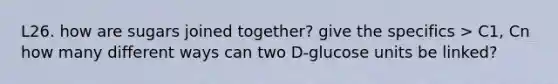 L26. how are sugars joined together? give the specifics > C1, Cn how many different ways can two D-glucose units be linked?