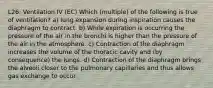 L26: Ventilation IV (EC) Which (multiple) of the following is true of ventilation? a) lung expansion during inspiration causes the diaphragm to contract. b) While expiration is occurring the pressure of the air in the bronchi is higher than the pressure of the air in the atmosphere. c) Contraction of the diaphragm increases the volume of the thoracic cavity and (by consequence) the lungs. d) Contraction of the diaphragm brings the alveoli closer to the pulmonary capillaries and thus allows gas exchange to occur.