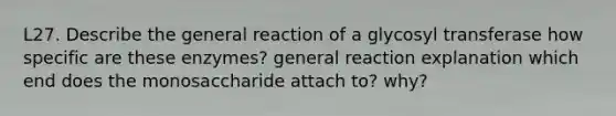 L27. Describe the general reaction of a glycosyl transferase how specific are these enzymes? general reaction explanation which end does the monosaccharide attach to? why?