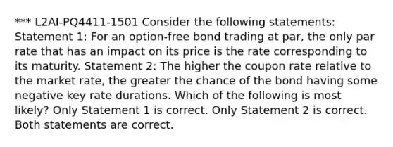 *** L2AI-PQ4411-1501 Consider the following statements: Statement 1: For an option-free bond trading at par, the only par rate that has an impact on its price is the rate corresponding to its maturity. Statement 2: The higher the coupon rate relative to the market rate, the greater the chance of the bond having some negative key rate durations. Which of the following is most likely? Only Statement 1 is correct. Only Statement 2 is correct. Both statements are correct.