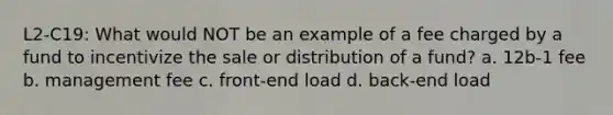 L2-C19: What would NOT be an example of a fee charged by a fund to incentivize the sale or distribution of a fund? a. 12b-1 fee b. management fee c. front-end load d. back-end load