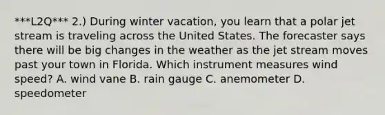 ***L2Q*** 2.) During winter vacation, you learn that a polar jet stream is traveling across the United States. The forecaster says there will be big changes in the weather as the jet stream moves past your town in Florida. Which instrument measures wind speed? A. wind vane B. rain gauge C. anemometer D. speedometer