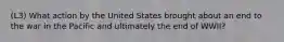 (L3) What action by the United States brought about an end to the war in the Pacific and ultimately the end of WWII?