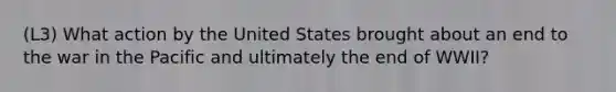 (L3) What action by the United States brought about an end to the war in the Pacific and ultimately the end of WWII?