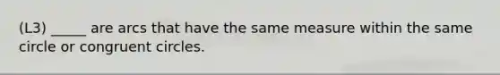 (L3) _____ are arcs that have the same measure within the same circle or congruent circles.