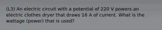 (L3) An electric circuit with a potential of 220 V powers an electric clothes dryer that draws 16 A of current. What is the wattage (power) that is used?