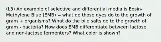 (L3) An example of selective and differential media is Eosin-Methylene Blue (EMB) -- what do those dyes do to the growth of gram + organisms? What do the bile salts do to the growth of gram - bacteria? How does EMB differentiate between lactose and non-lactose fermenters? What color is shown?