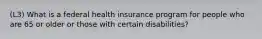 (L3) What is a federal health insurance program for people who are 65 or older or those with certain disabilities?