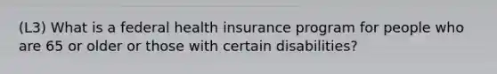 (L3) What is a federal health insurance program for people who are 65 or older or those with certain disabilities?