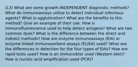 (L3) What are some growth-INDEPENDENT diagnostic methods? What do immunoassays utilize to detect individual infectious agents? What is agglutination? What are the benefits to this method? Give an example of their use. How is immunofluorescence used to help detect antigens? What are two common dyes? What is the difference between the direct and indirect methods? How are enzyme immunoassays (EIA) or enzyme-linked immunosorbent assays (ELISA) used? What are the differences in detection for the four types of EIAs? How are rapid tests used? How is an immunoblot used (Western blot)? How is nucleic acid amplification used (PCR)?