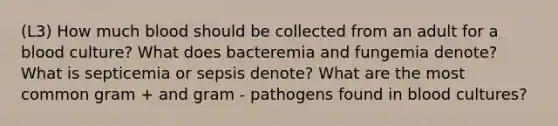 (L3) How much blood should be collected from an adult for a blood culture? What does bacteremia and fungemia denote? What is septicemia or sepsis denote? What are the most common gram + and gram - pathogens found in blood cultures?