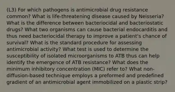 (L3) For which pathogens is antimicrobial drug resistance common? What is life-threatening disease caused by Neisseria? What is the difference between bacteriocidal and bacteriostatic drugs? What two organisms can cause bacterial endocarditis and thus need bacteriocidal therapy to improve a patient's chance of survival? What is the standard procedure for assessing antimicrobial activity? What test is used to determine the susceptibility of isolated microorganisms to ATB thus can help identify the emergence of ATB resistance? What does the minimum inhibitory concentration (MIC) refer to? What non-diffusion-based technique employs a preformed and predefined gradient of an antimicrobial agent immobilized on a plastic strip?