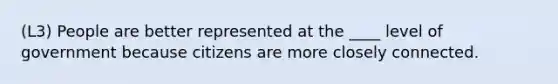 (L3) People are better represented at the ____ level of government because citizens are more closely connected.