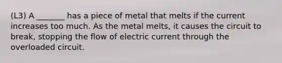 (L3) A _______ has a piece of metal that melts if the current increases too much. As the metal melts, it causes the circuit to break, stopping the flow of electric current through the overloaded circuit.