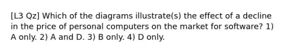 [L3 Qz] Which of the diagrams illustrate(s) the effect of a decline in the price of personal computers on the market for software? 1) A only. 2) A and D. 3) B only. 4) D only.