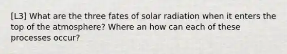 [L3] What are the three fates of solar radiation when it enters the top of the atmosphere? Where an how can each of these processes occur?