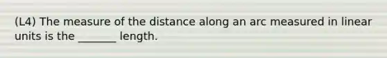 (L4) The measure of the distance along an arc measured in linear units is the _______ length.