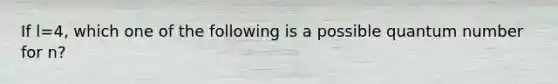 If l=4, which one of the following is a possible quantum number for n?