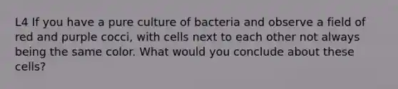 L4 If you have a pure culture of bacteria and observe a field of red and purple cocci, with cells next to each other not always being the same color. What would you conclude about these cells?