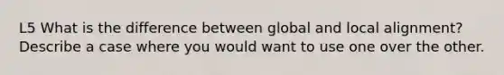 L5 What is the difference between global and local alignment? Describe a case where you would want to use one over the other.