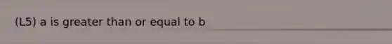 (L5) a is greater than or equal to b