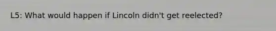 L5: What would happen if Lincoln didn't get reelected?