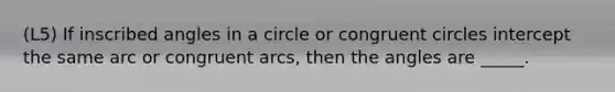 (L5) If inscribed angles in a circle or congruent circles intercept the same arc or congruent arcs, then the angles are _____.