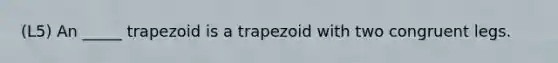 (L5) An _____ trapezoid is a trapezoid with two congruent legs.