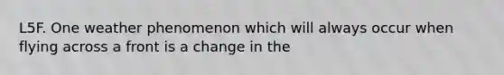 L5F. One weather phenomenon which will always occur when flying across a front is a change in the