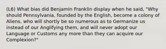 (L6) What bias did Benjamin Franklin display when he said, "Why should Pennsylvania, founded by the English, become a colony of Aliens, who will shortly be so numerous as to Germanize us instead of our Anglifying them, and will never adopt our Language or Customs any more than they can acquire our Complexion?"