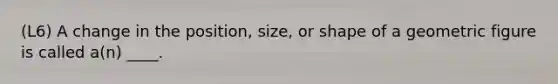 (L6) A change in the position, size, or shape of a geometric figure is called a(n) ____.