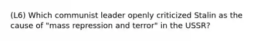 (L6) Which communist leader openly criticized Stalin as the cause of "mass repression and terror" in the USSR?