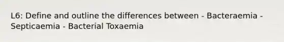 L6: Define and outline the differences between - Bacteraemia - Septicaemia - Bacterial Toxaemia