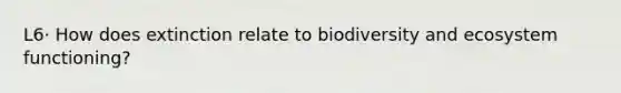 L6· How does extinction relate to biodiversity and ecosystem functioning?