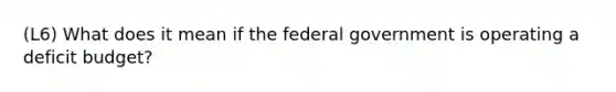 (L6) What does it mean if the federal government is operating a deficit budget?