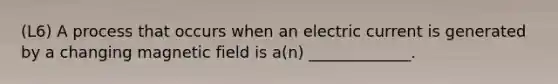 (L6) A process that occurs when an electric current is generated by a changing magnetic field is a(n) _____________.