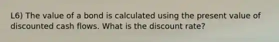 L6) The value of a bond is calculated using the present value of discounted cash flows. What is the discount rate?