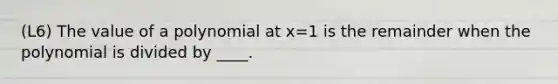 (L6) The value of a polynomial at x=1 is the remainder when the polynomial is divided by ____.