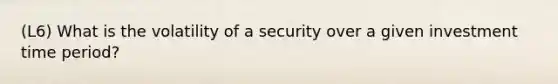 (L6) What is the volatility of a security over a given investment time period?