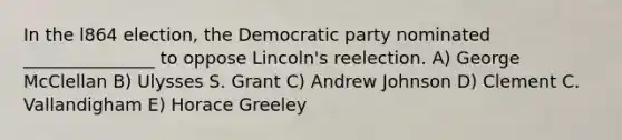 In the l864 election, the Democratic party nominated _______________ to oppose Lincoln's reelection. A) George McClellan B) Ulysses S. Grant C) Andrew Johnson D) Clement C. Vallandigham E) Horace Greeley