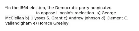 *In the l864 election, the Democratic party nominated _______________ to oppose Lincoln's reelection. a) George McClellan b) Ulysses S. Grant c) Andrew Johnson d) Clement C. Vallandigham e) Horace Greeley