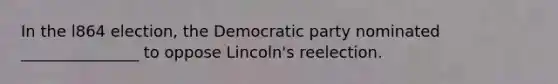 In the l864 election, the Democratic party nominated _______________ to oppose Lincoln's reelection.