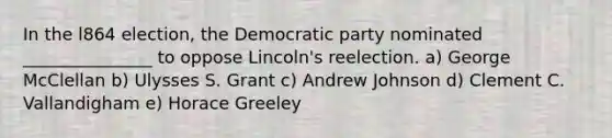 In the l864 election, the Democratic party nominated _______________ to oppose Lincoln's reelection. a) George McClellan b) Ulysses S. Grant c) Andrew Johnson d) Clement C. Vallandigham e) Horace Greeley