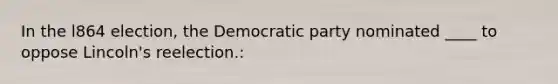 In the l864 election, the Democratic party nominated ____ to oppose Lincoln's reelection.: