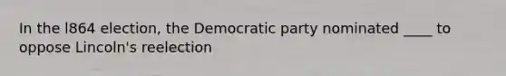 In the l864 election, the Democratic party nominated ____ to oppose Lincoln's reelection